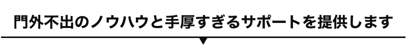 門外不出のノウハウと手厚すぎるサポートを提供します